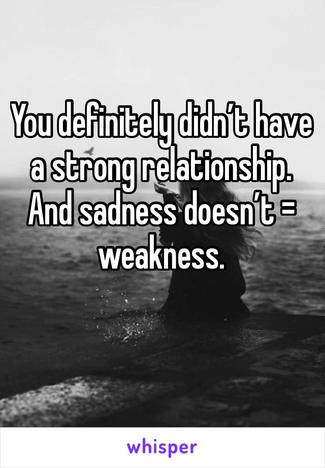 You definitely didn’t have a strong relationship. And sadness doesn’t = weakness. 