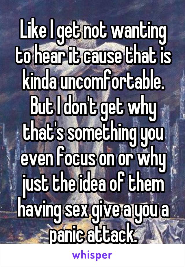 Like I get not wanting to hear it cause that is kinda uncomfortable. But I don't get why that's something you even focus on or why just the idea of them having sex give a you a panic attack.