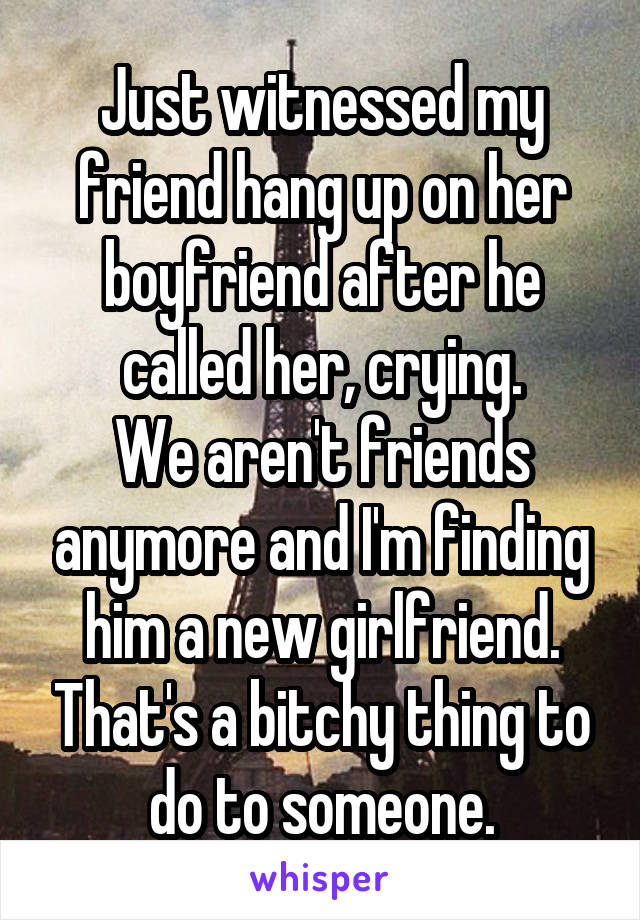 Just witnessed my friend hang up on her boyfriend after he called her, crying.
We aren't friends anymore and I'm finding him a new girlfriend. That's a bitchy thing to do to someone.