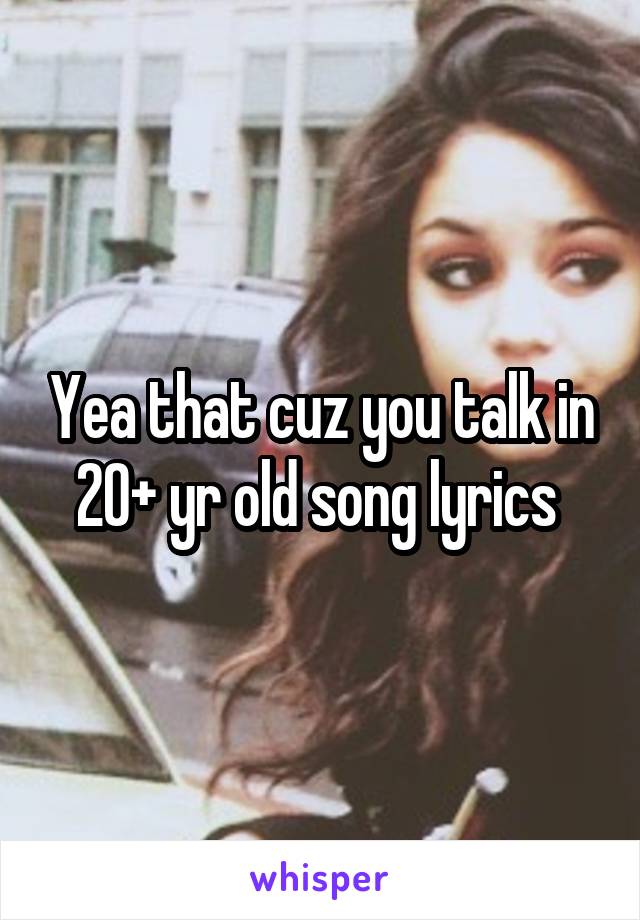 Yea that cuz you talk in 20+ yr old song lyrics 