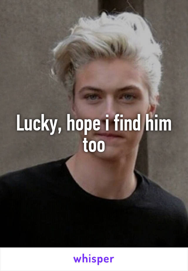 Lucky, hope i find him too