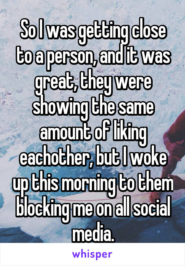 So I was getting close to a person, and it was great, they were showing the same amount of liking eachother, but I woke up this morning to them blocking me on all social media.