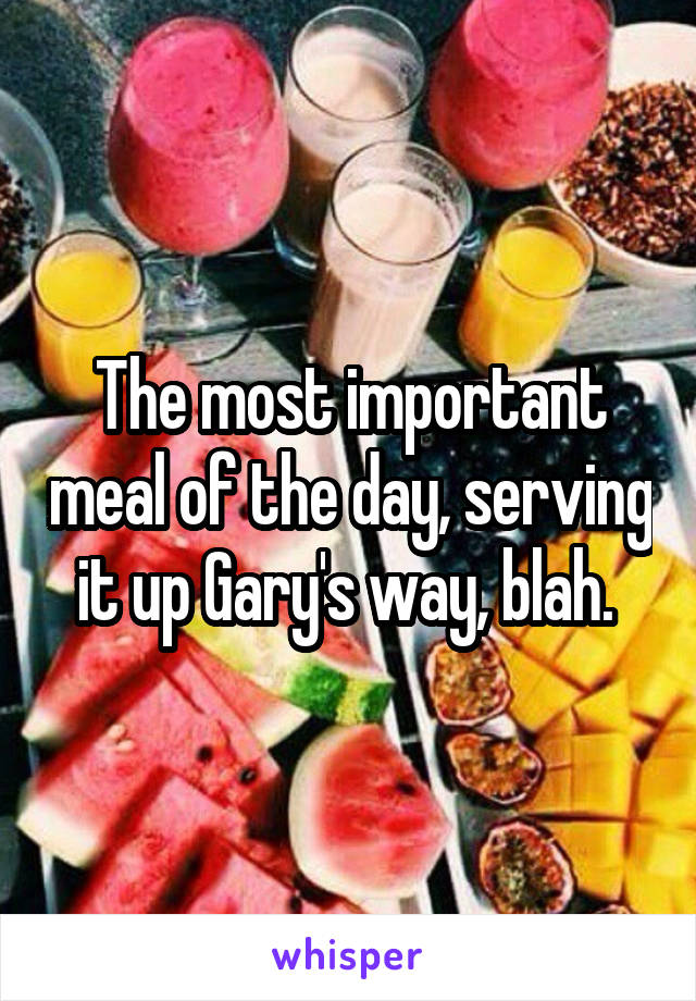 The most important meal of the day, serving it up Gary's way, blah. 