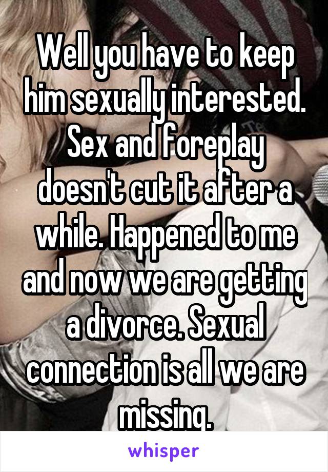 Well you have to keep him sexually interested. Sex and foreplay doesn't cut it after a while. Happened to me and now we are getting a divorce. Sexual connection is all we are missing.