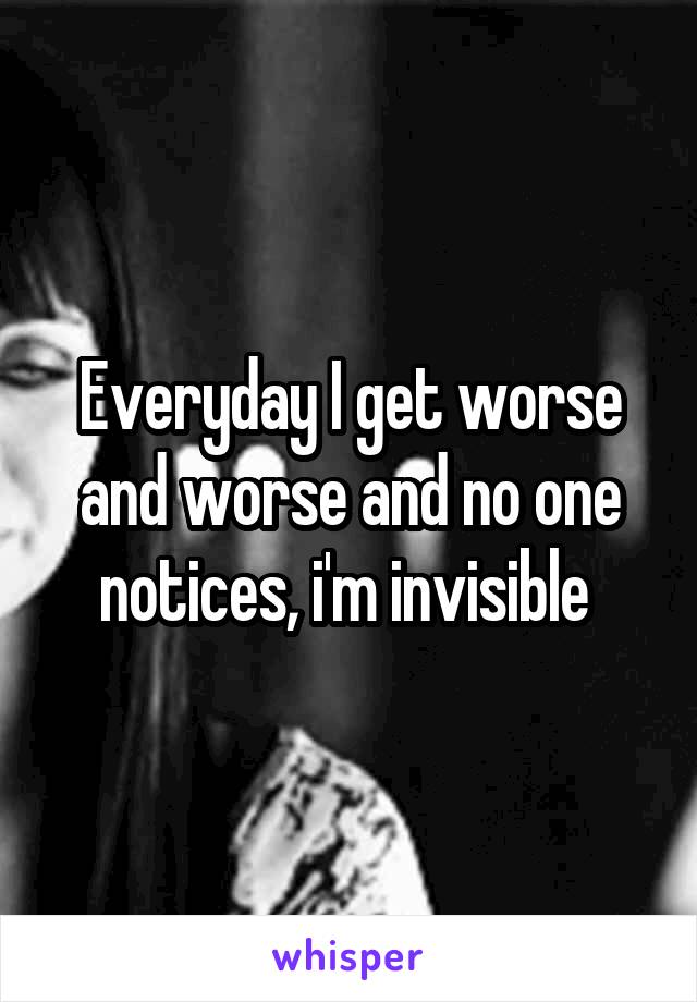 Everyday I get worse and worse and no one notices, i'm invisible 
