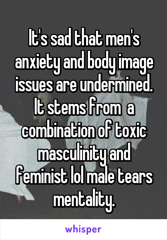 It's sad that men's anxiety and body image issues are undermined. It stems from  a combination of toxic masculinity and feminist lol male tears mentality.