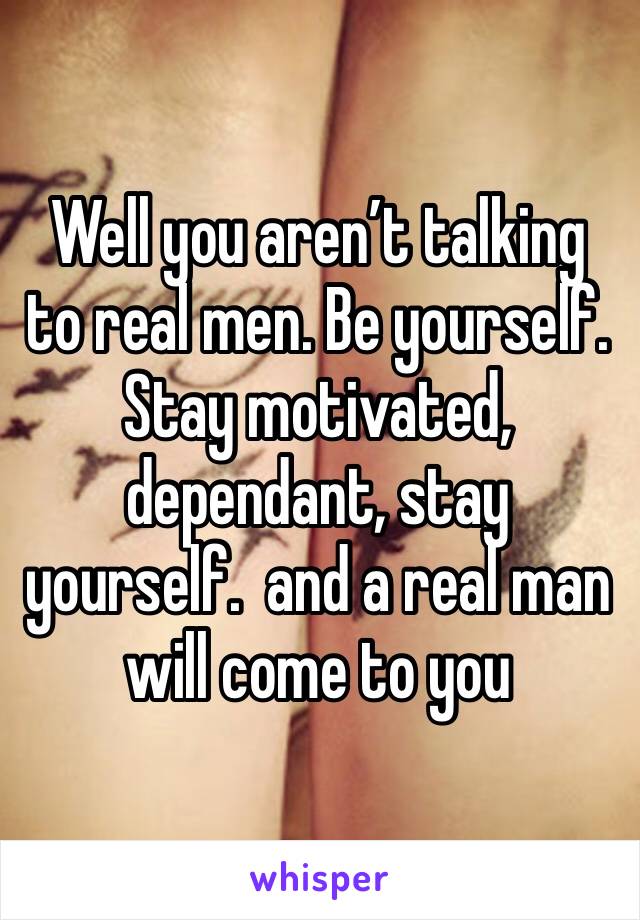 Well you aren’t talking to real men. Be yourself. Stay motivated, dependant, stay yourself.  and a real man will come to you 