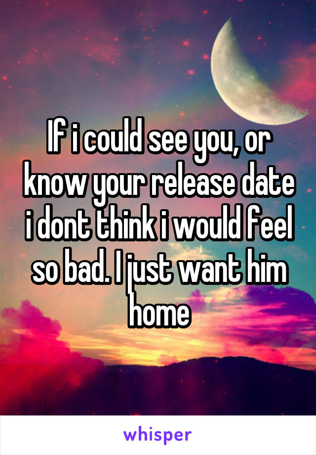 If i could see you, or know your release date i dont think i would feel so bad. I just want him home