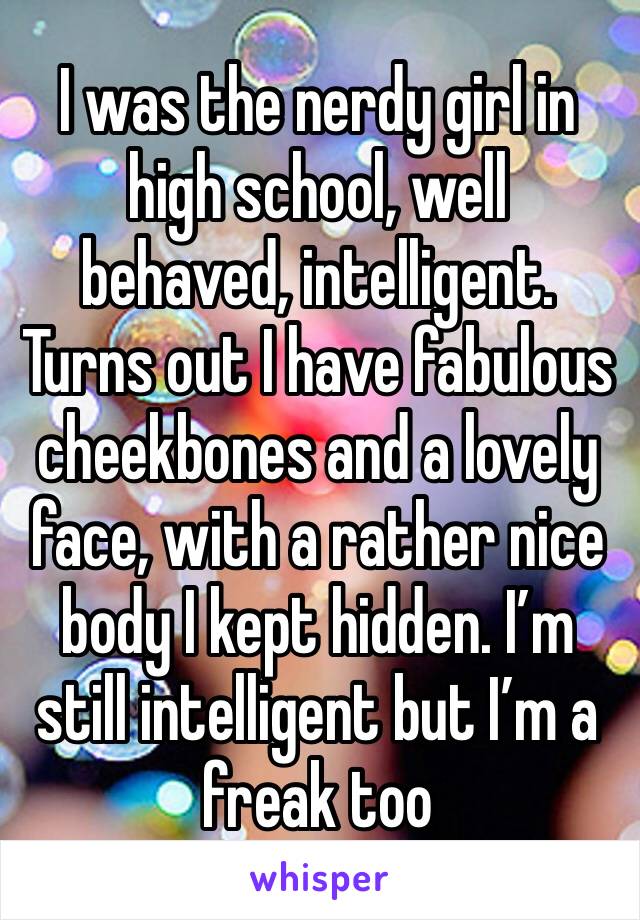 I was the nerdy girl in high school, well behaved, intelligent. Turns out I have fabulous cheekbones and a lovely face, with a rather nice body I kept hidden. I’m still intelligent but I’m a freak too