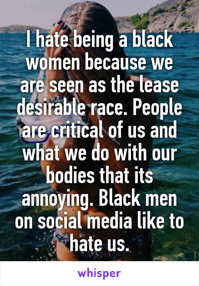 I hate being a black women because we are seen as the lease desirable race. People are critical of us and what we do with our bodies that its annoying. Black men on social media like to hate us.