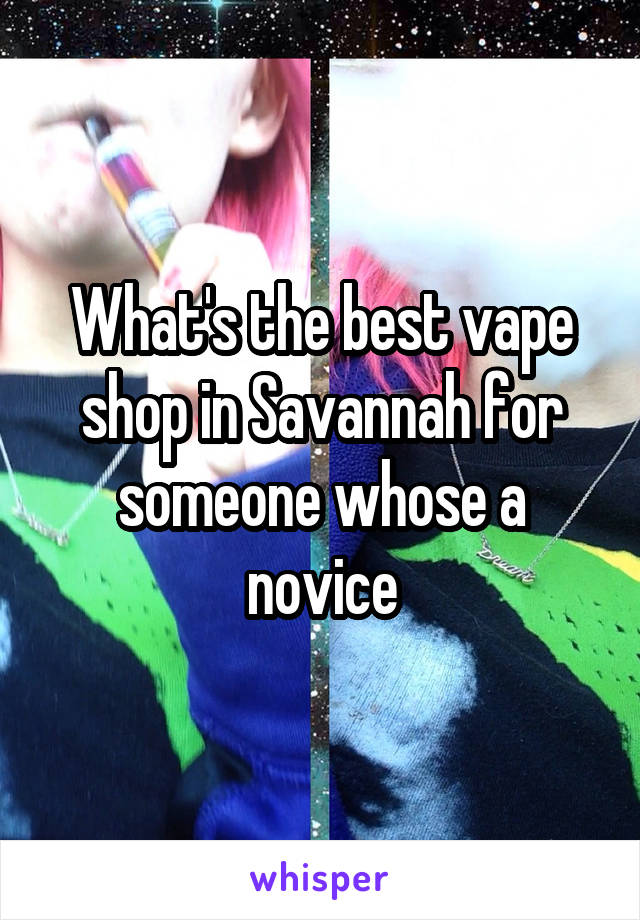 What's the best vape shop in Savannah for someone whose a novice