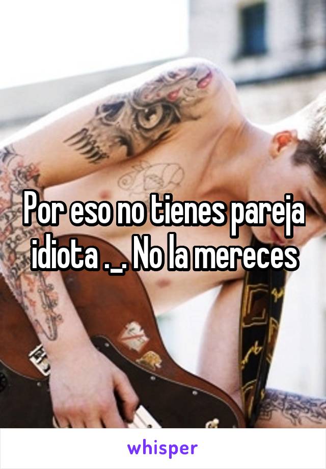 Por eso no tienes pareja idiota ._. No la mereces