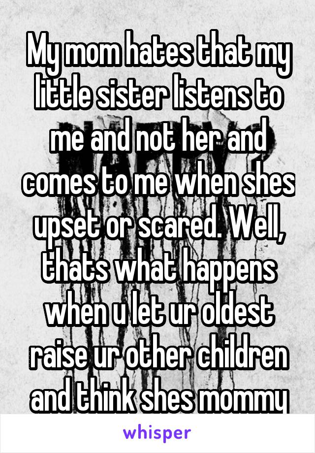 My mom hates that my little sister listens to me and not her and comes to me when shes upset or scared. Well, thats what happens when u let ur oldest raise ur other children and think shes mommy