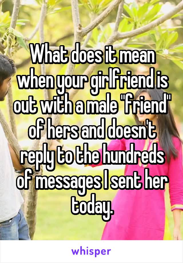 What does it mean when your girlfriend is out with a male "friend" of hers and doesn't reply to the hundreds of messages I sent her today.