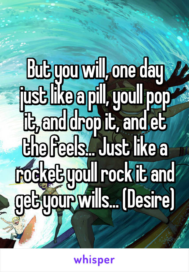 But you will, one day just like a pill, youll pop it, and drop it, and et the feels... Just like a rocket youll rock it and get your wills... (Desire)
