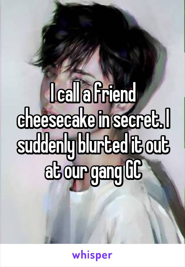 I call a friend cheesecake in secret. I suddenly blurted it out at our gang GC