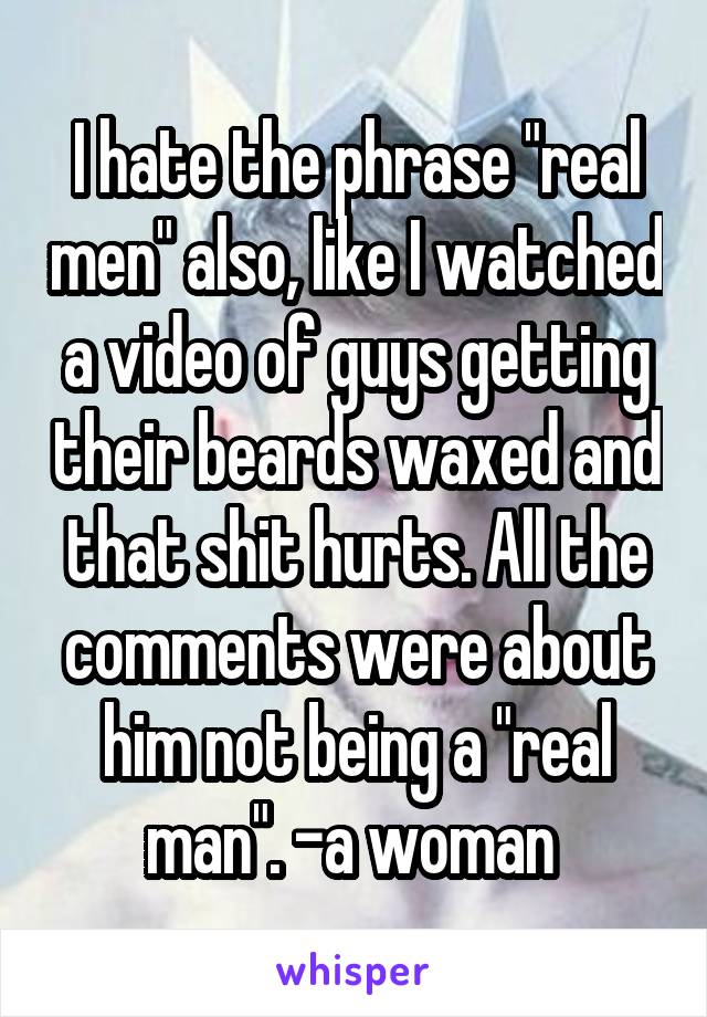 I hate the phrase "real men" also, like I watched a video of guys getting their beards waxed and that shit hurts. All the comments were about him not being a "real man". -a woman 