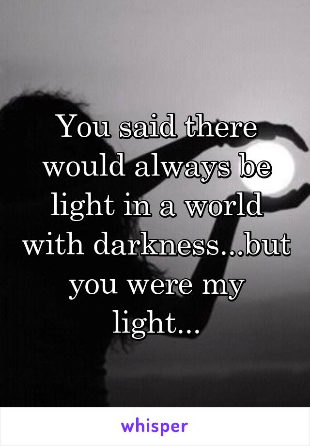 You said there would always be light in a world with darkness...but you were my light...