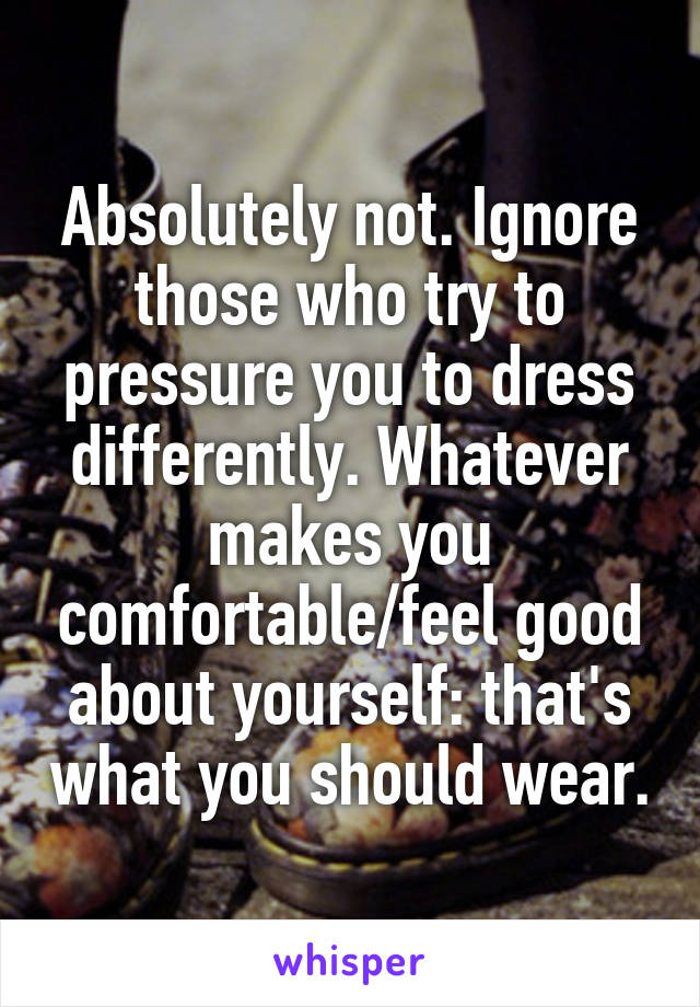 Absolutely not. Ignore those who try to pressure you to dress differently. Whatever makes you comfortable/feel good about yourself: that's what you should wear.