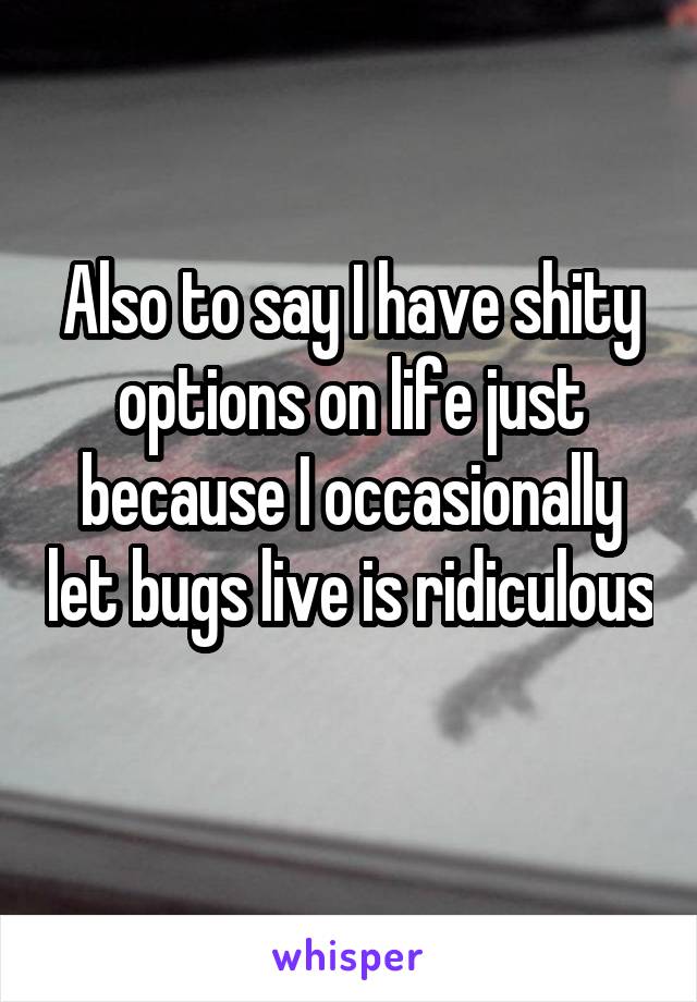 Also to say I have shity options on life just because I occasionally let bugs live is ridiculous 