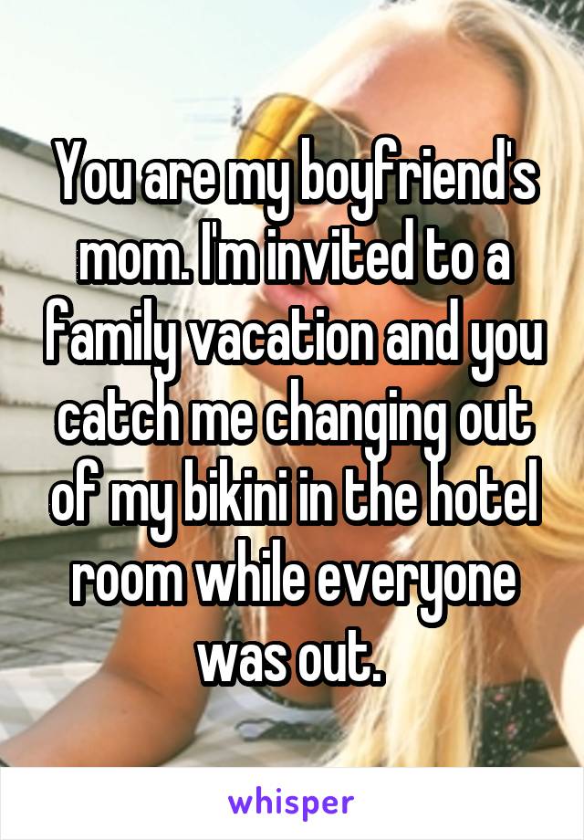 You are my boyfriend's mom. I'm invited to a family vacation and you catch me changing out of my bikini in the hotel room while everyone was out. 