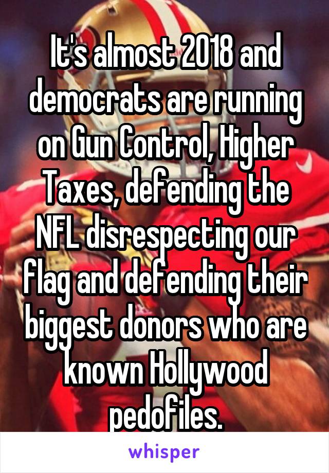 It's almost 2018 and democrats are running on Gun Control, Higher Taxes, defending the NFL disrespecting our flag and defending their biggest donors who are known Hollywood pedofiles.