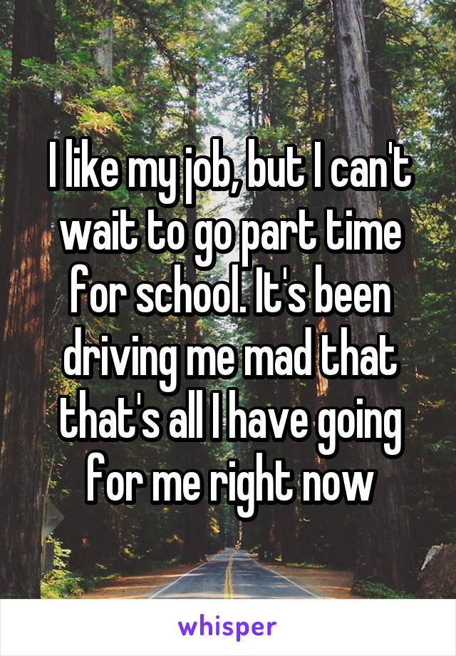 I like my job, but I can't wait to go part time for school. It's been driving me mad that that's all I have going for me right now