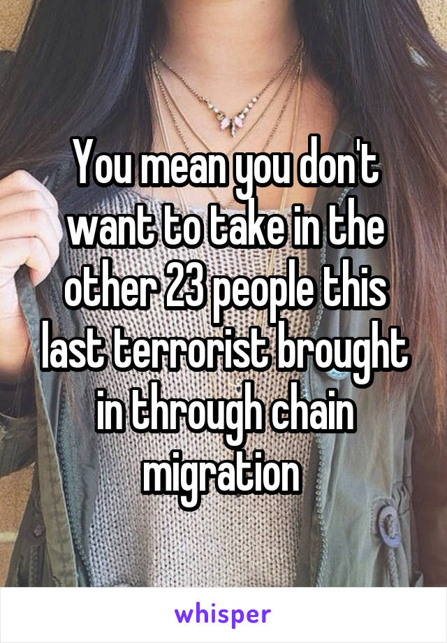 You mean you don't want to take in the other 23 people this last terrorist brought in through chain migration 