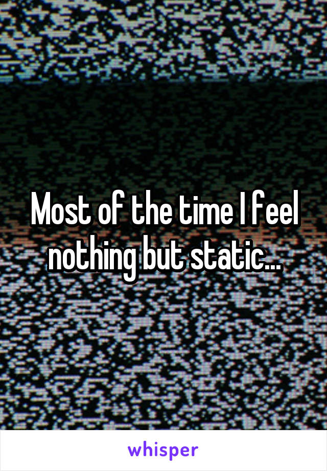 Most of the time I feel nothing but static...