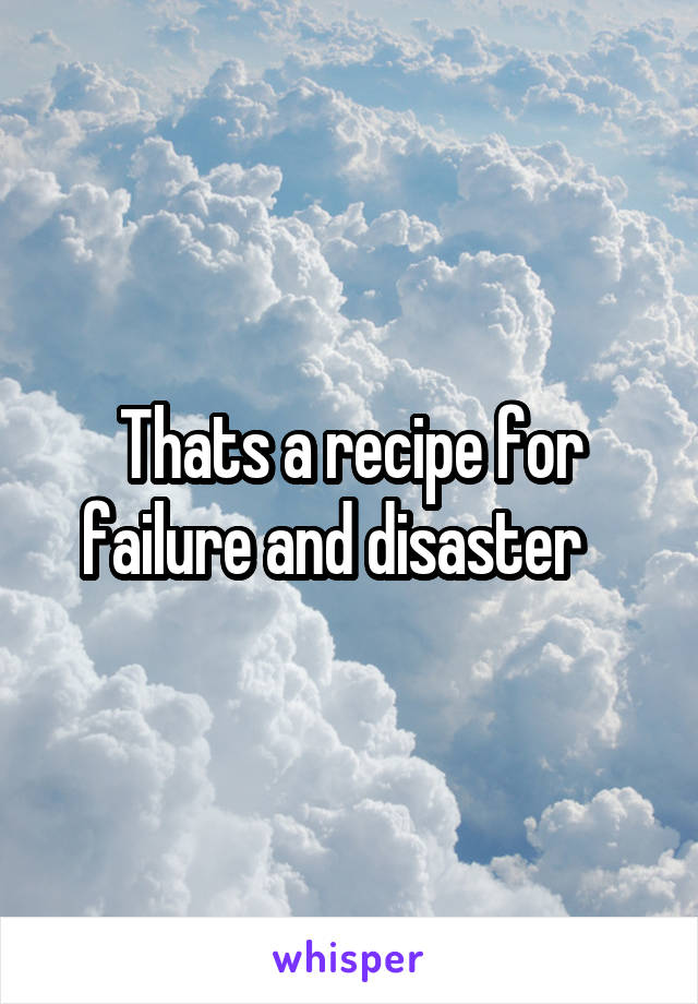 Thats a recipe for failure and disaster   