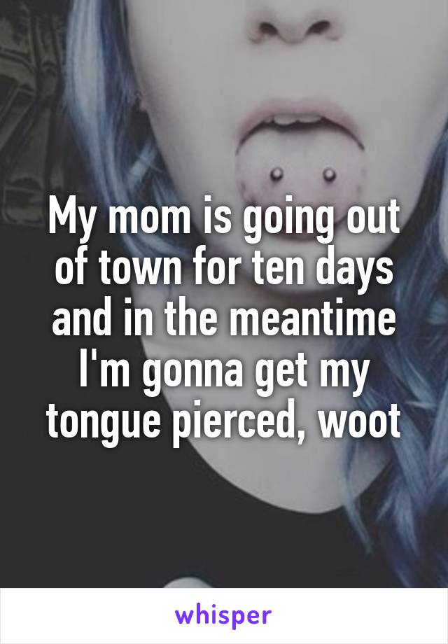 My mom is going out of town for ten days and in the meantime I'm gonna get my tongue pierced, woot