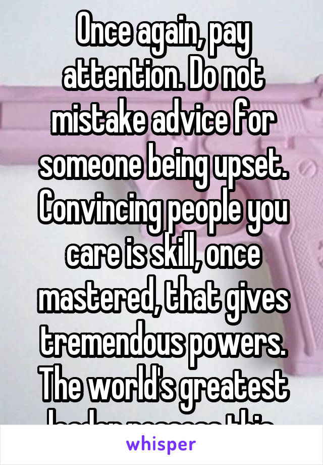 Once again, pay attention. Do not mistake advice for someone being upset. Convincing people you care is skill, once mastered, that gives tremendous powers. The world's greatest leader possess this.
