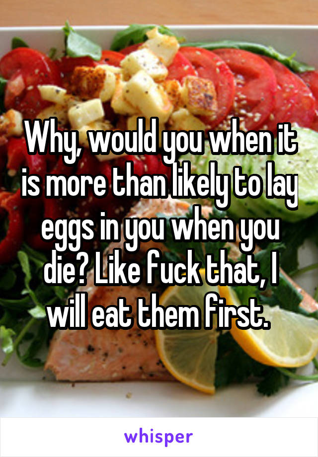 Why, would you when it is more than likely to lay eggs in you when you die? Like fuck that, I will eat them first. 