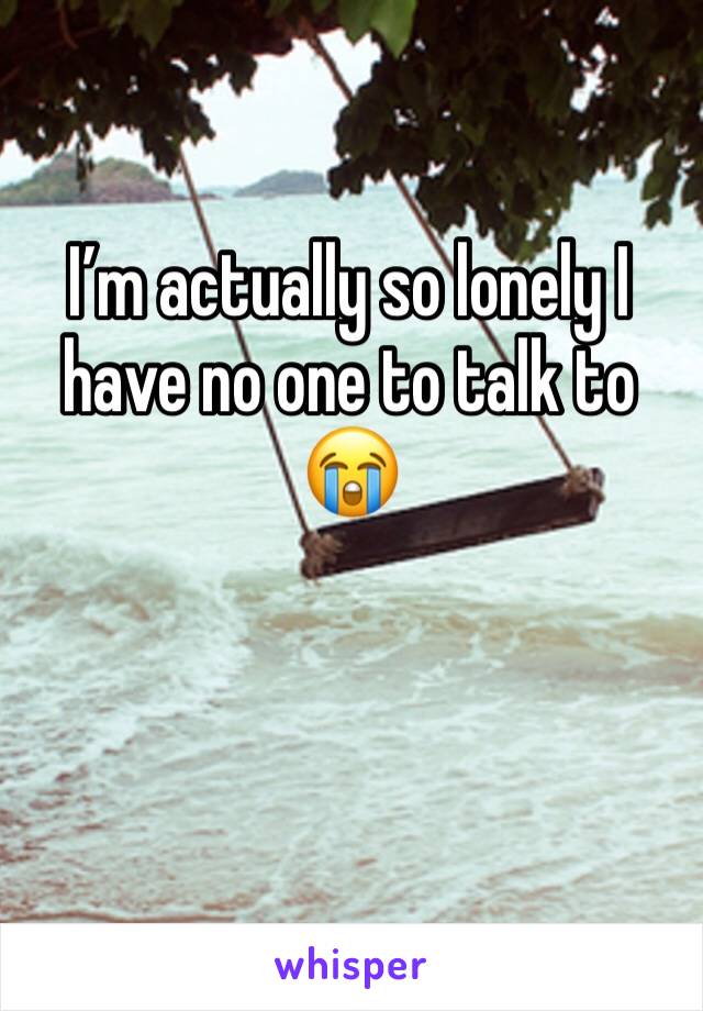 I’m actually so lonely I have no one to talk to 😭