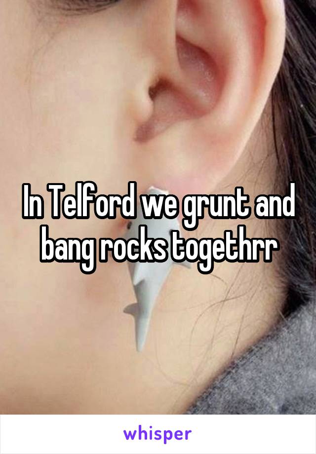 In Telford we grunt and bang rocks togethrr