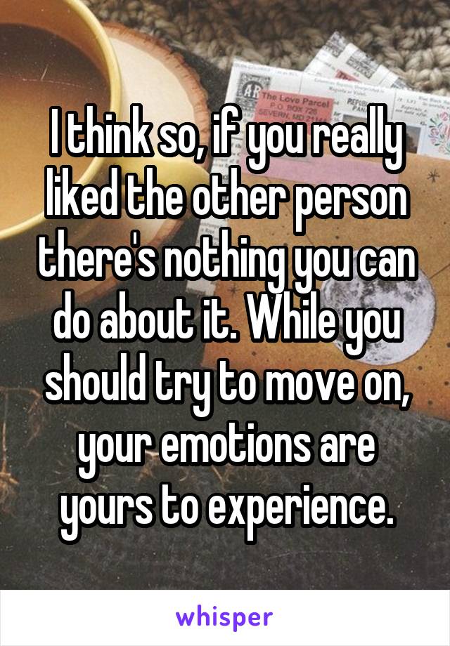 I think so, if you really liked the other person there's nothing you can do about it. While you should try to move on, your emotions are yours to experience.