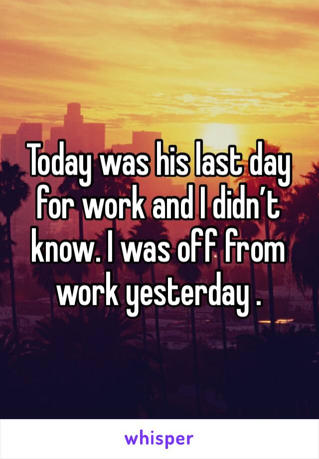 Today was his last day for work and I didn’t know. I was off from work yesterday . 