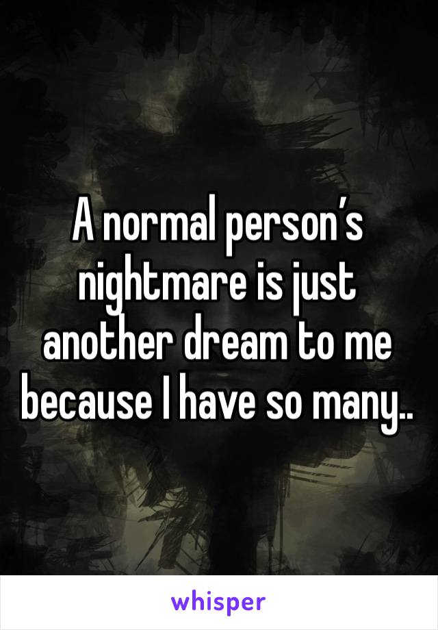 A normal person’s nightmare is just another dream to me because I have so many..