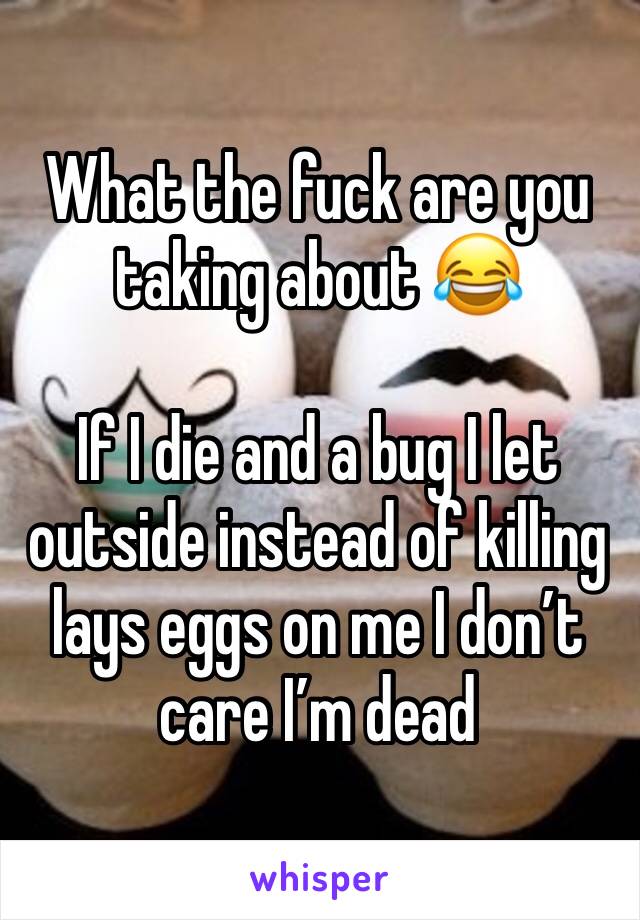 What the fuck are you taking about 😂

If I die and a bug I let outside instead of killing lays eggs on me I don’t care I’m dead