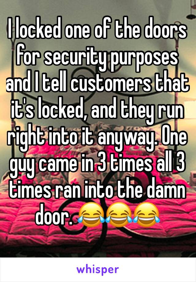 I locked one of the doors for security purposes and I tell customers that it's locked, and they run right into it anyway. One guy came in 3 times all 3 times ran into the damn door. 😂😂😂