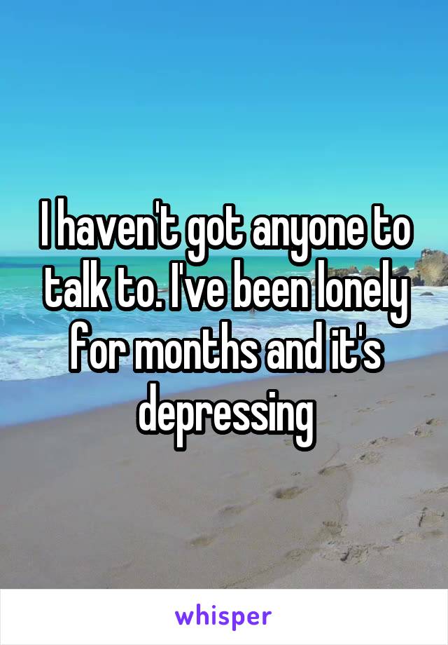 I haven't got anyone to talk to. I've been lonely for months and it's depressing