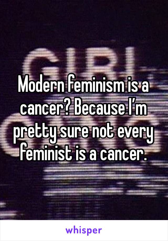 Modern feminism is a cancer? Because I’m pretty sure not every feminist is a cancer. 