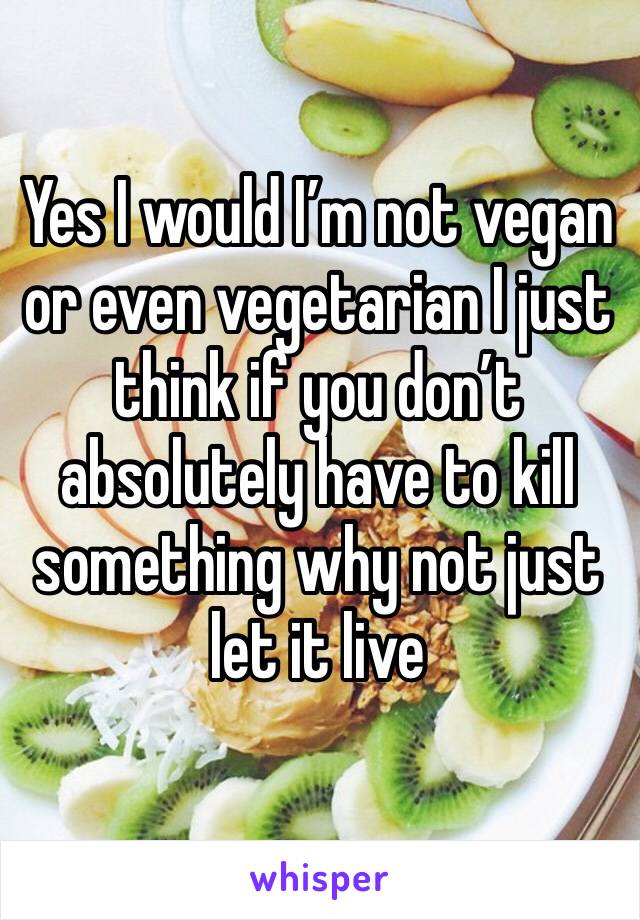 Yes I would I’m not vegan or even vegetarian I just think if you don’t absolutely have to kill something why not just let it live 