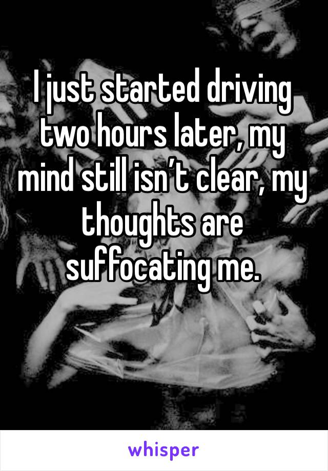 I just started driving two hours later, my mind still isn’t clear, my thoughts are suffocating me.