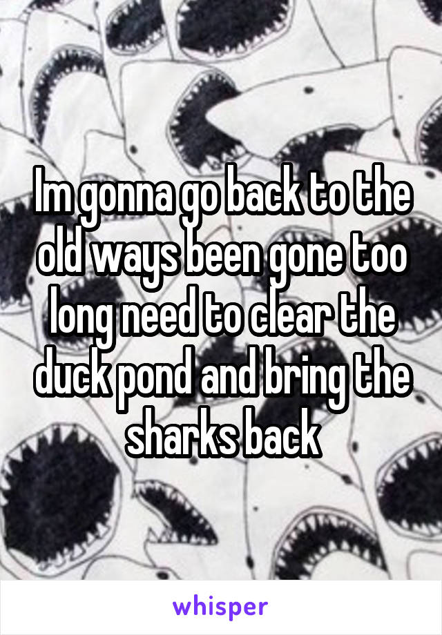 Im gonna go back to the old ways been gone too long need to clear the duck pond and bring the sharks back