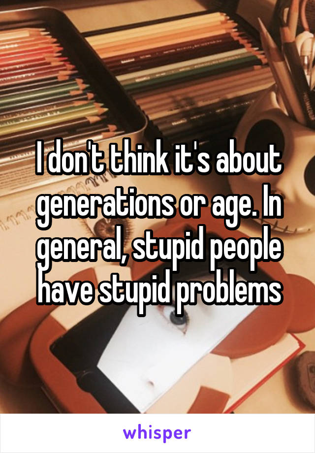 I don't think it's about generations or age. In general, stupid people have stupid problems