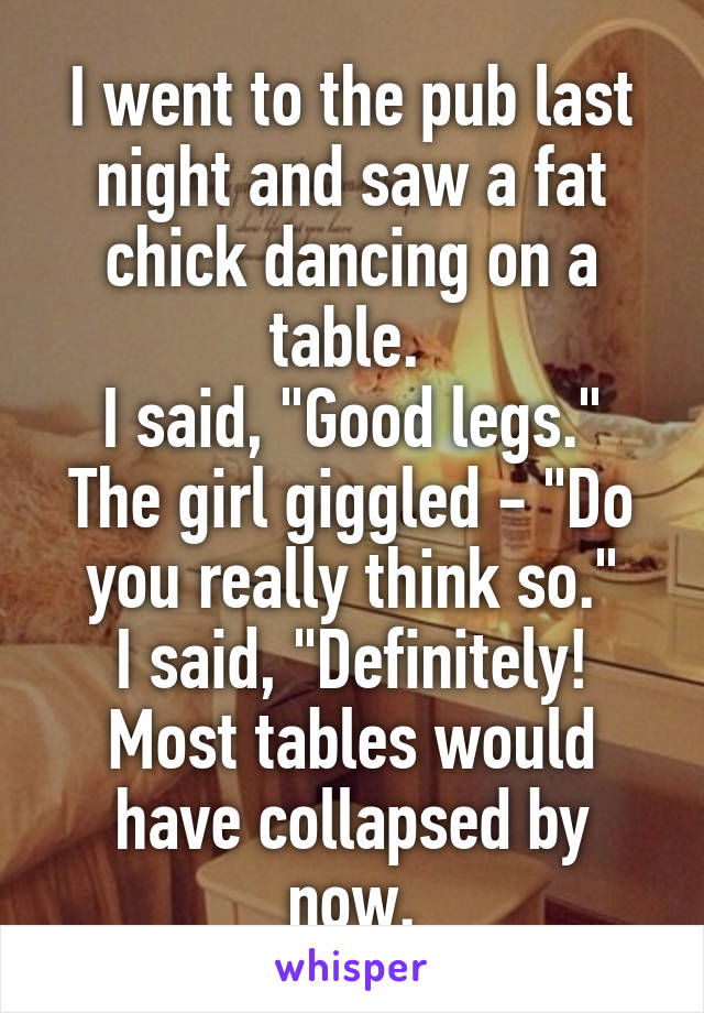 I went to the pub last night and saw a fat chick dancing on a table. 
I said, "Good legs."
The girl giggled - "Do you really think so."
I said, "Definitely! Most tables would have collapsed by now.