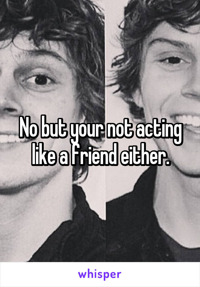 No but your not acting like a friend either.