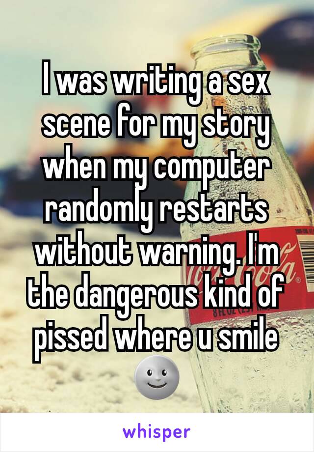 I was writing a sex scene for my story when my computer randomly restarts without warning. I'm the dangerous kind of pissed where u smile 🌚