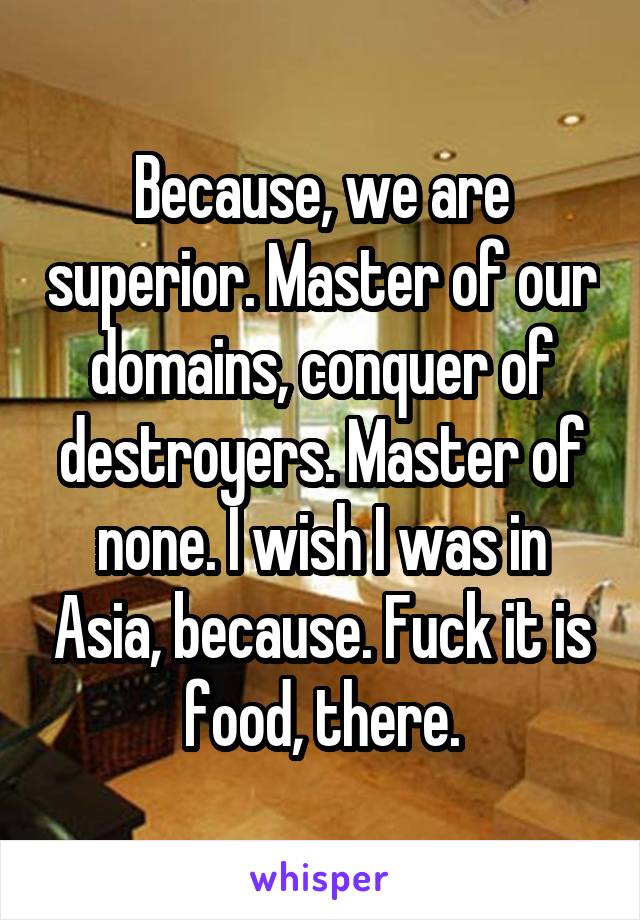 Because, we are superior. Master of our domains, conquer of destroyers. Master of none. I wish I was in Asia, because. Fuck it is food, there.